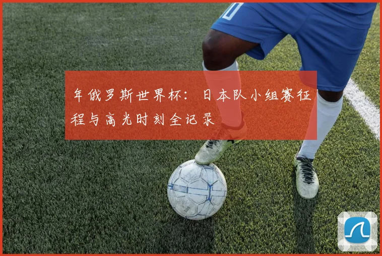 年俄罗斯世界杯：日本队小组赛征程与高光时刻全记录