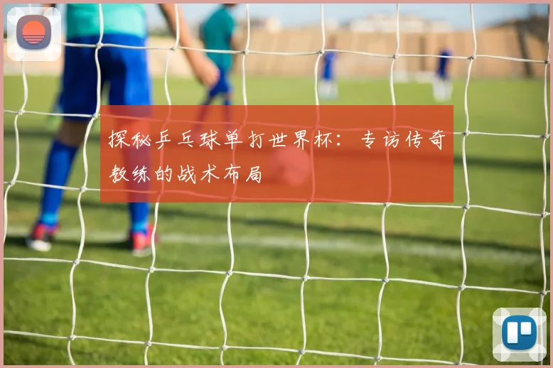 探秘乒乓球单打世界杯：专访传奇教练的战术布局